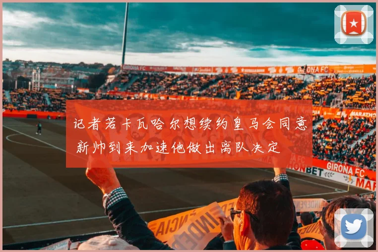 记者若卡瓦哈尔想续约皇马会同意 新帅到来加速他做出离队决定